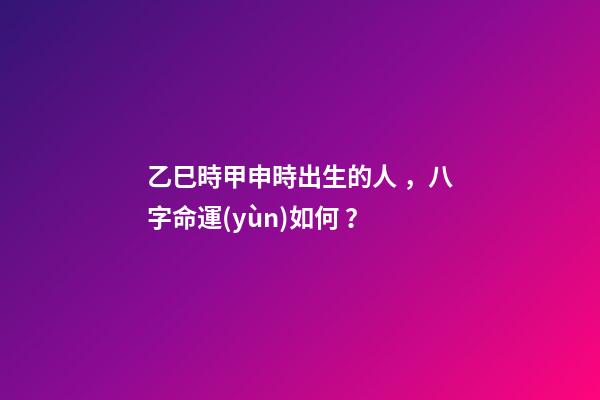 乙巳時甲申時出生的人，八字命運(yùn)如何？